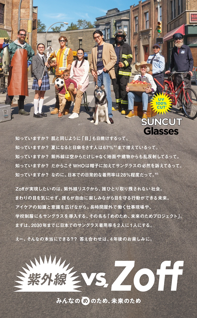 知っていますか？ 肌と同じように「目」も日焼けするって。知っていますか？ 夏になると日傘をさす人は67％※2まで増えているって。知っていますか？ 紫外線は空からだけじゃなく地面や建物からも乱反射してるって。知っていますか？ だからこそWHOは帽子に加えてサングラスの必然を訴えてるって。知っていますか？ なのに、日本での日常的な着用率は28％程度だって。※3 Zoffが実現したいのは、紫外線リスクから、誰ひとり取り残されない社会。まわりの目を気にせず、誰もが自由に楽しみながら目を守る行動ができる未来。アイケアの知識と意識を広げながら、長時間屋外で働く仕事現場や、学校制服にもサングラスを導入する、その名も「めのため、未来のためプロジェクト」。まずは、2030年までに日本でのサングラス着用率を2人に1人にする。えー、そんなの本当にできる？？ 答え合わせは、4年後のお楽しみに。UV 100％カット※ SUNCUT Glasses 紫外線 vs. Zoff みんなのめのため、未来のため